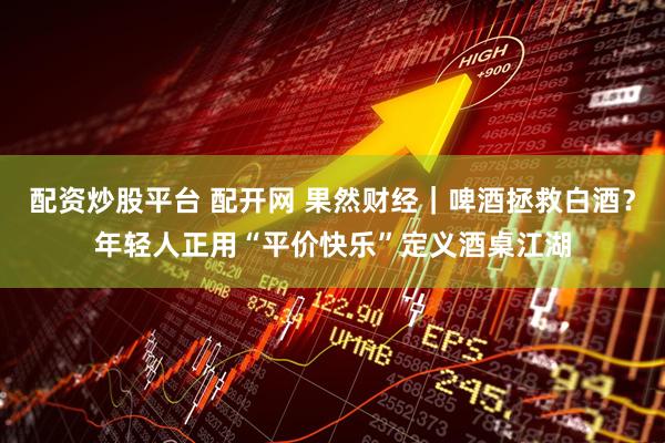 配资炒股平台 配开网 果然财经｜啤酒拯救白酒？年轻人正用“平价快乐”定义酒桌江湖