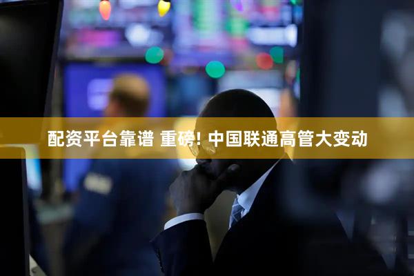配资平台靠谱 重磅! 中国联通高管大变动