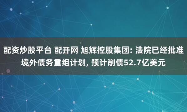配资炒股平台 配开网 旭辉控股集团: 法院已经批准境外债务重组计划, 预计削债52.7亿美元