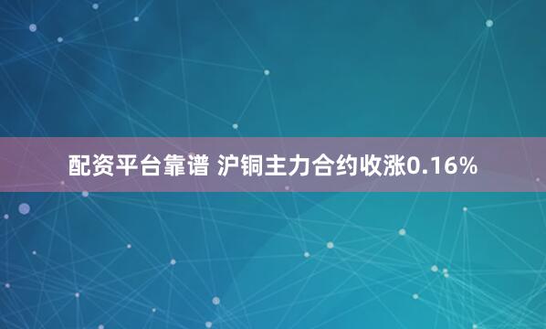 配资平台靠谱 沪铜主力合约收涨0.16%