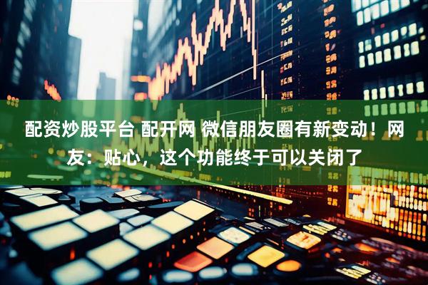 配资炒股平台 配开网 微信朋友圈有新变动！网友：贴心，这个功能终于可以关闭了