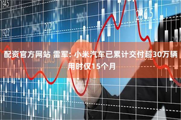 配资官方网站 雷军: 小米汽车已累计交付超30万辆 用时仅15个月
