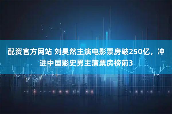 配资官方网站 刘昊然主演电影票房破250亿,冲进中国影史男主演票房榜前3