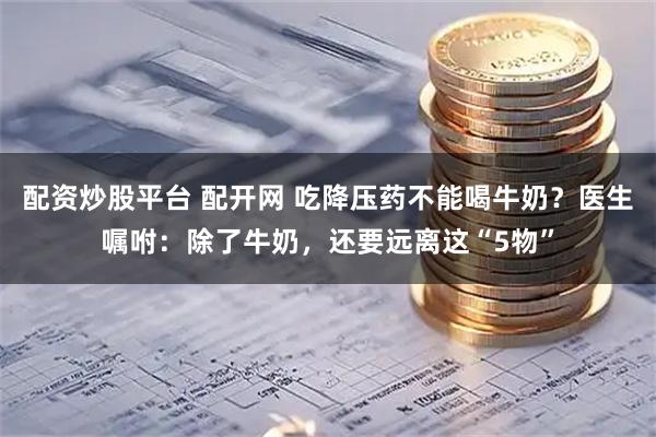 配资炒股平台 配开网 吃降压药不能喝牛奶？医生嘱咐：除了牛奶，还要远离这“5物”