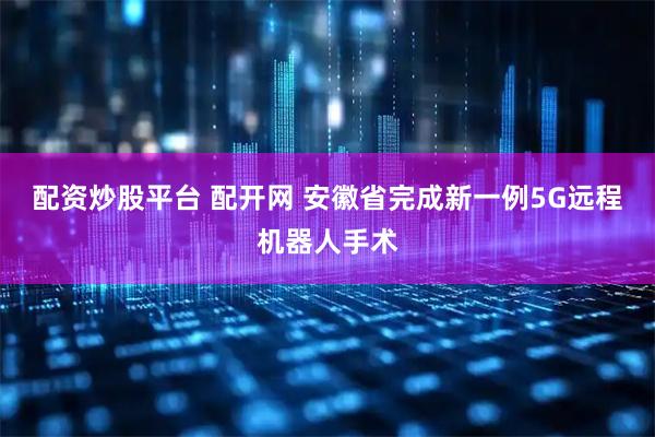 配资炒股平台 配开网 安徽省完成新一例5G远程机器人手术