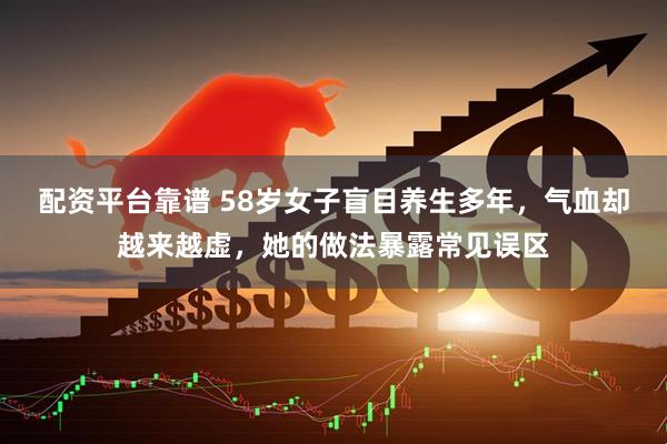 配资平台靠谱 58岁女子盲目养生多年，气血却越来越虚，她的做法暴露常见误区