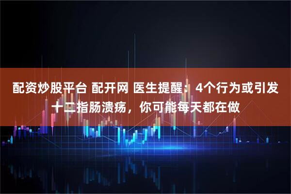 配资炒股平台 配开网 医生提醒：4个行为或引发十二指肠溃疡，你可能每天都在做
