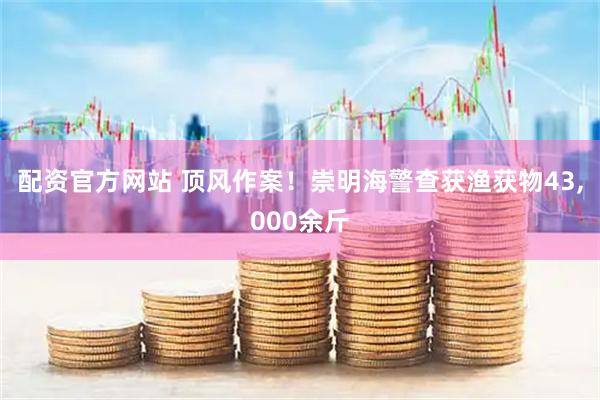 配资官方网站 顶风作案！崇明海警查获渔获物43,000余斤
