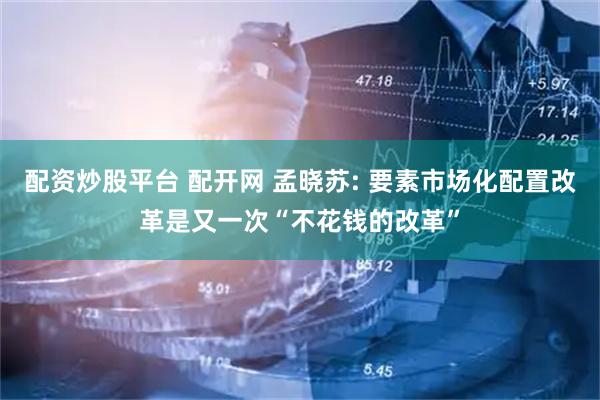 配资炒股平台 配开网 孟晓苏: 要素市场化配置改革是又一次“不花钱的改革”