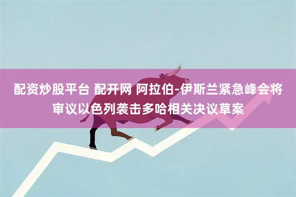 配资炒股平台 配开网 阿拉伯-伊斯兰紧急峰会将审议以色列袭击多哈相关决议草案