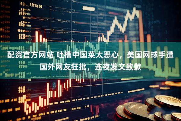 配资官方网站 吐槽中国菜太恶心，美国网球手遭国外网友狂批，连夜发文致歉