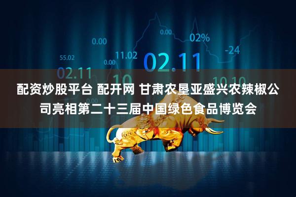 配资炒股平台 配开网 甘肃农垦亚盛兴农辣椒公司亮相第二十三届中国绿色食品博览会