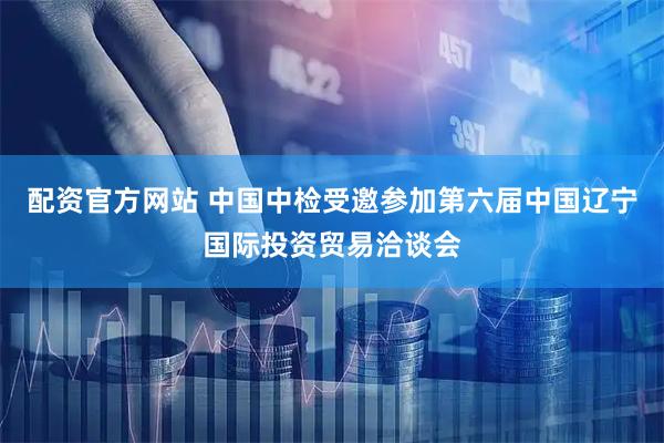配资官方网站 中国中检受邀参加第六届中国辽宁国际投资贸易洽谈会