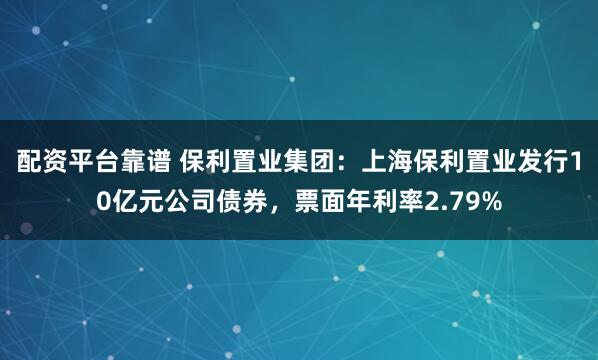 配资平台靠谱 保利置业集团：上海保利置业发行10亿元公司债券，票面年利率2.79%