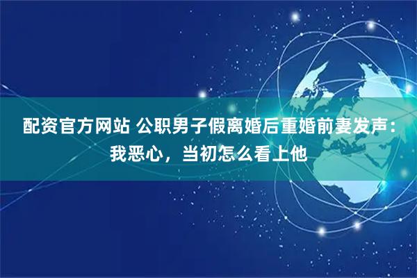 配资官方网站 公职男子假离婚后重婚前妻发声:我恶心,当初怎么看上他