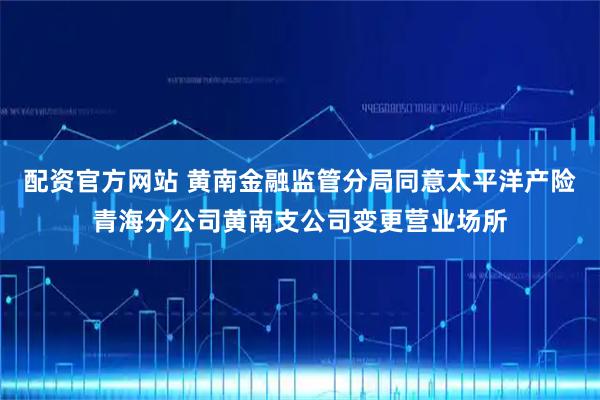 配资官方网站 黄南金融监管分局同意太平洋产险青海分公司黄南支公司变更营业场所