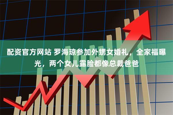 配资官方网站 罗海琼参加外甥女婚礼，全家福曝光，两个女儿露脸都像总裁爸爸