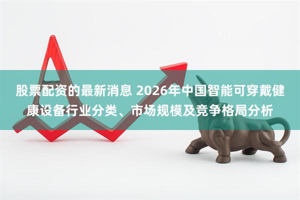 股票配资的最新消息 2026年中国智能可穿戴健康设备行业分类、市场规模及竞争格局分析