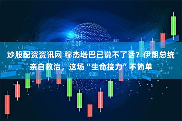 炒股配资资讯网 穆杰塔巴已说不了话？伊朗总统亲自救治，这场“生命接力”不简单