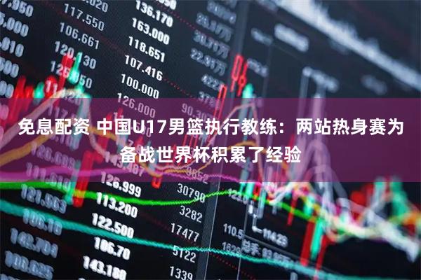 免息配资 中国U17男篮执行教练：两站热身赛为备战世界杯积累了经验