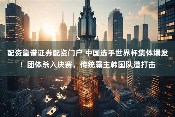 配资靠谱证券配资门户 中国选手世界杯集体爆发！团体杀入决赛，传统霸主韩国队遭打击