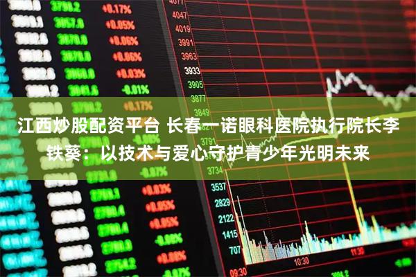 江西炒股配资平台 长春一诺眼科医院执行院长李铁葵：以技术与爱心守护青少年光明未来