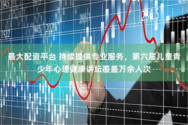 最大配资平台 持续提供专业服务，第六届儿童青少年心理健康讲坛覆盖万余人次