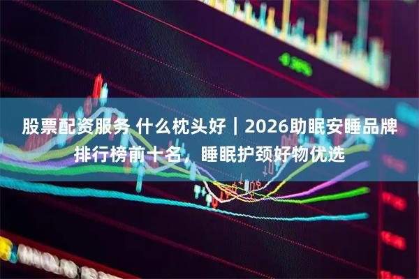 股票配资服务 什么枕头好｜2026助眠安睡品牌排行榜前十名，睡眠护颈好物优选