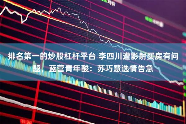 排名第一的炒股杠杆平台 李四川遭影射买房有问题，蓝营青年酸：苏巧慧选情告急