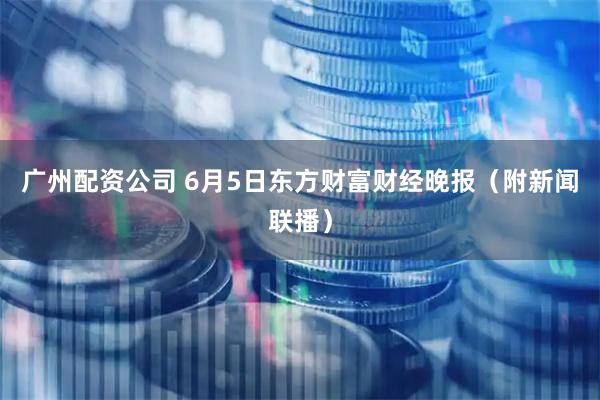 广州配资公司 6月5日东方财富财经晚报（附新闻联播）