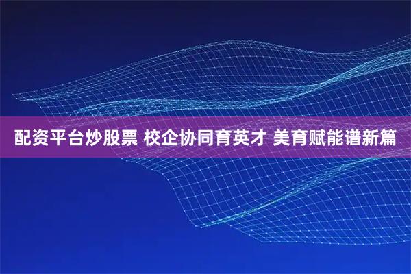 配资平台炒股票 校企协同育英才 美育赋能谱新篇