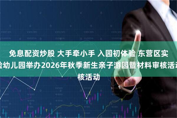 免息配资炒股 大手牵小手 入园初体验 东营区实验幼儿园举办2026年秋季新生亲子游园暨材料审核活动