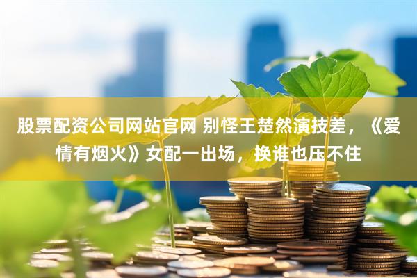 股票配资公司网站官网 别怪王楚然演技差，《爱情有烟火》女配一出场，换谁也压不住